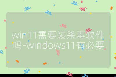 win11需要裝殺毒軟件嗎-windows11有必要