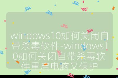 windows10如何關閉自帶殺毒軟件-windows10如何關閉自帶殺毒軟件重啟電腦又保護