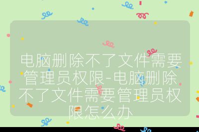 電腦刪除不了文件需要管理員權限-電腦刪除不了文件需要管理員權限怎么辦