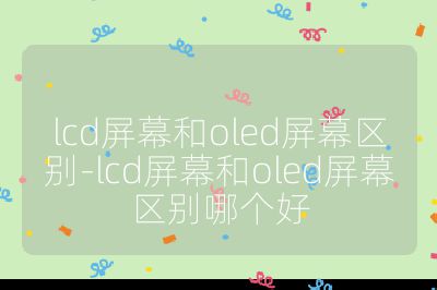 lcd屏幕和oled屏幕區別-lcd屏幕和oled屏幕區別哪個好
