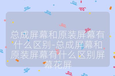 總成屏幕和原裝屏幕有什么區別-總成屏幕和原裝屏幕有什么區別屏幕花屏
