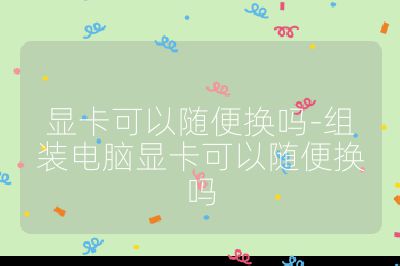 顯卡可以隨便換嗎-組裝電腦顯卡可以隨便換嗎