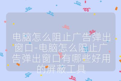 電腦怎么阻止廣告彈出窗口-電腦怎么阻止廣告彈出窗口有哪些好用的屏蔽工具