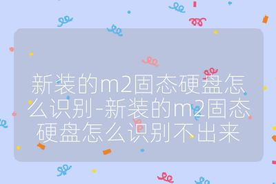 新裝的m2固態硬盤怎么識別-新裝的m2固態硬盤怎么識別不出來