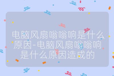 電腦風扇嗡嗡響是什么原因-電腦風扇嗡嗡響是什么原因造成的