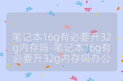 筆記本16g有必要升32g內存嗎-筆記本16g有必要升32g內存嗎辦公
